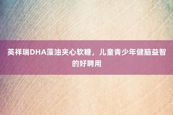 英祥瑞DHA藻油夹心软糖，儿童青少年健脑益智的好聘用