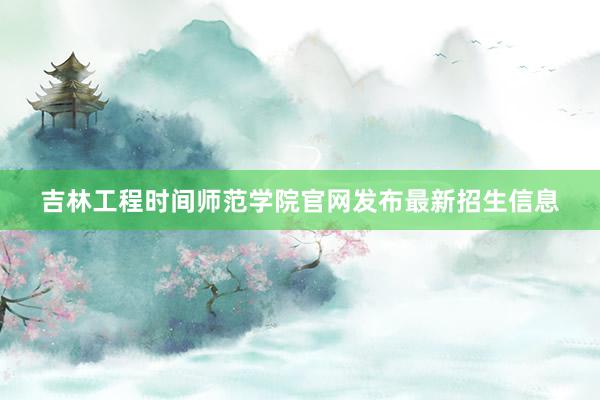 吉林工程时间师范学院官网发布最新招生信息