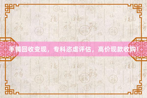 手镯回收变现，专科恣虐评估，高价现款收购！
