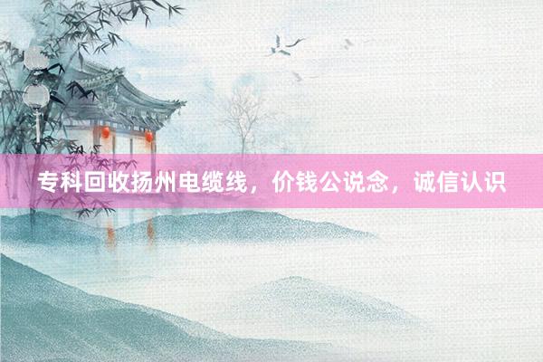 专科回收扬州电缆线，价钱公说念，诚信认识